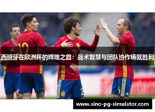 西班牙在欧洲杯的辉煌之路：战术智慧与团队协作铸就胜利