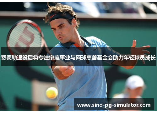 费德勒退役后将专注家庭事业与网球慈善基金会助力年轻球员成长