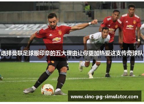 选择曼联足球服印章的五大理由让你更加热爱这支传奇球队 选择曼联足球服印章的五大理由让你更加热爱这支传奇球队