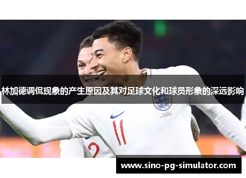 林加德调侃现象的产生原因及其对足球文化和球员形象的深远影响 林加德调侃现象的产生原因及其对足球文化和球员形象的深远影响