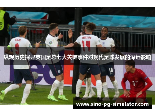 纵观历史探寻英国足总七大关键事件对现代足球发展的深远影响