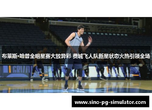 布莱斯·哈普全明星赛大放异彩 费城飞人队新星状态火热引领全场