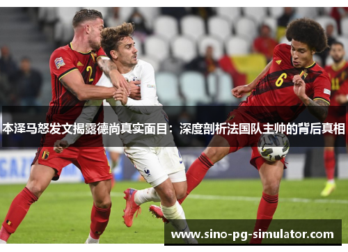 本泽马怒发文揭露德尚真实面目：深度剖析法国队主帅的背后真相