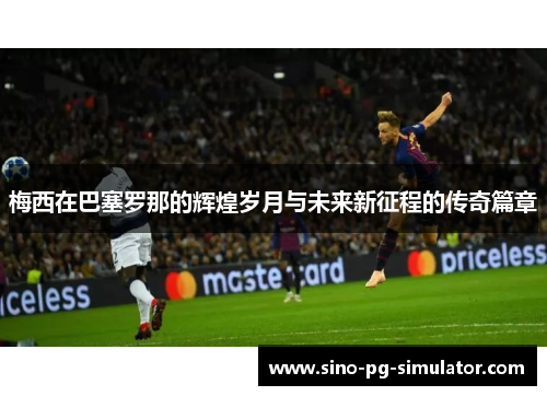 梅西在巴塞罗那的辉煌岁月与未来新征程的传奇篇章