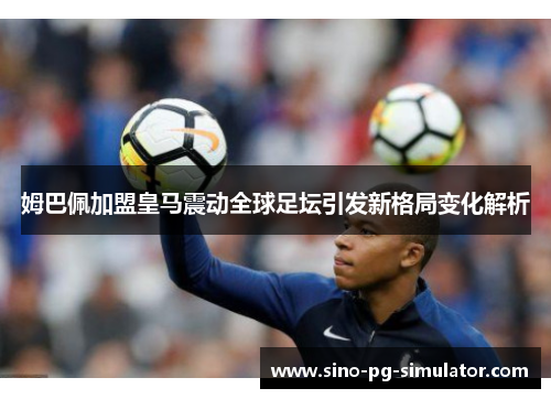 姆巴佩加盟皇马震动全球足坛引发新格局变化解析