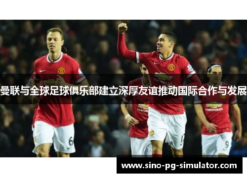 曼联与全球足球俱乐部建立深厚友谊推动国际合作与发展