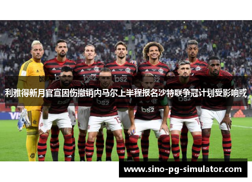 利雅得新月官宣因伤撤销内马尔上半程报名沙特联争冠计划受影响或