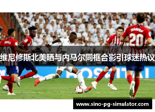 维尼修斯北美晒与内马尔同框合影引球迷热议