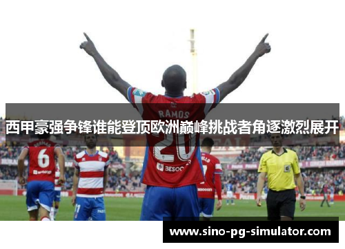 西甲豪强争锋谁能登顶欧洲巅峰挑战者角逐激烈展开
