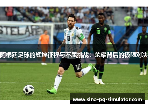 阿根廷足球的辉煌征程与不屈挑战：荣耀背后的极限对决
