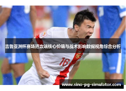 吉鲁亚洲杯赛场进攻端核心价值与战术影响数据视角综合分析 吉鲁亚洲杯赛场进攻端核心价值与战术影响数据视角综合分析